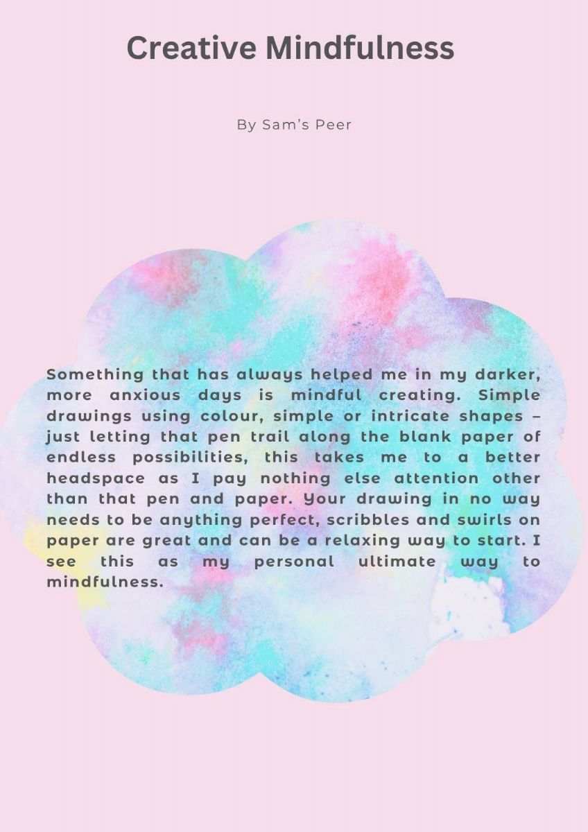 Article with a picture of a multi-coloured cloud. The text states. Creative mindfulness. by Sam's Peer. Something that has always helped me in my darker, more anxious days is mindful creating. Simple drawings using colour, simple or intricate shapes – just letting that pen trail along the blank paper of endless possibilities, this takes me to a better headspace as I pay nothing else attention other than that pen and paper. Your drawing in no way needs to be anything perfect, scribbles and swirls on paper are great and can be a relaxing way to start. I see this as my personal ultimate way to mindfulness.